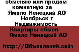 обменяю или продам 2-комнатную за 600 - Ямало-Ненецкий АО, Ноябрьск г. Недвижимость » Квартиры обмен   . Ямало-Ненецкий АО